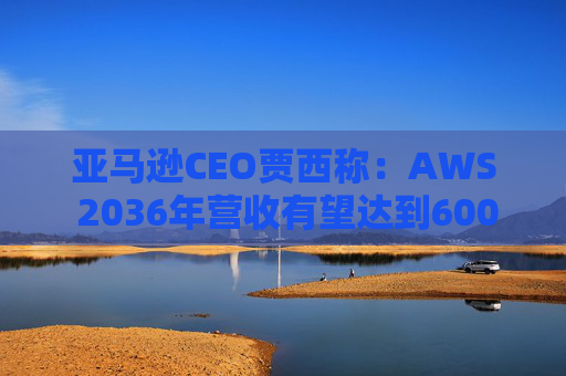 亚马逊CEO贾西称：AWS 2036年营收有望达到6000亿美元