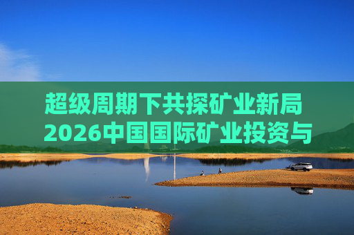 超级周期下共探矿业新局 2026中国国际矿业投资与发展高峰会议下月启幕