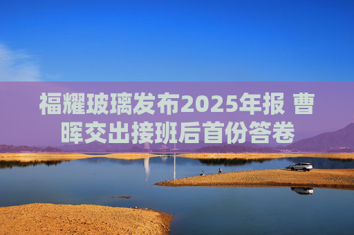 福耀玻璃发布2025年报 曹晖交出接班后首份答卷