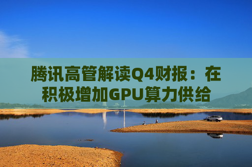 腾讯高管解读Q4财报：在积极增加GPU算力供给