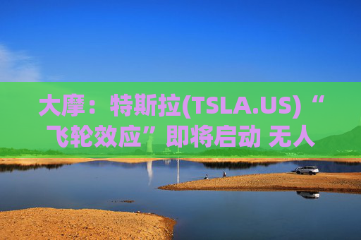 大摩:特斯拉(TSLA.US)“飞轮效应”即将启动 无人驾驶出租车将是下一个核心增长极