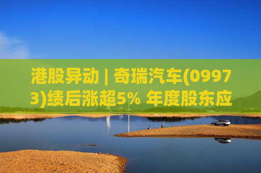 港股异动 | 奇瑞汽车(09973)绩后涨超5% 年度股东应占利润同比增加34.6% 公司新能源转型加速  第1张