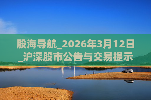 股海导航_2026年3月12日_沪深股市公告与交易提示