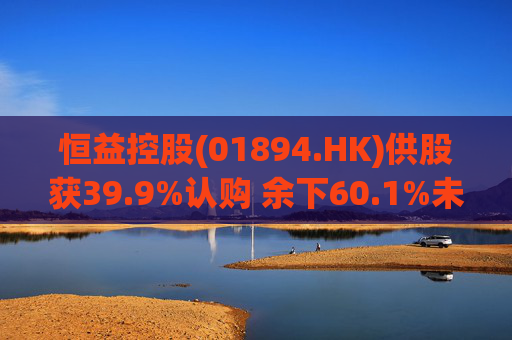 恒益控股(01894.HK)供股获39.9%认购 余下60.1%未认购股份将启动补偿安排