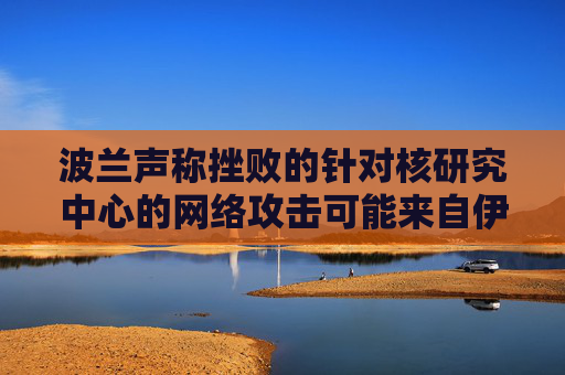 波兰声称挫败的针对核研究中心的网络攻击可能来自伊朗