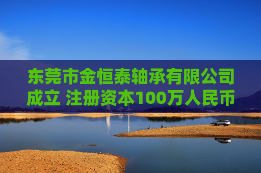 东莞市金恒泰轴承有限公司成立 注册资本100万人民币
