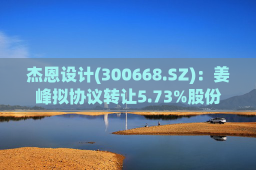 杰恩设计(300668.SZ):姜峰拟协议转让5.73%股份