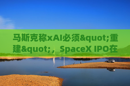 马斯克称xAI必须"重建",SpaceX IPO在即