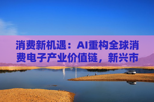 消费新机遇：AI重构全球消费电子产业价值链，新兴市场里藏着增长密码