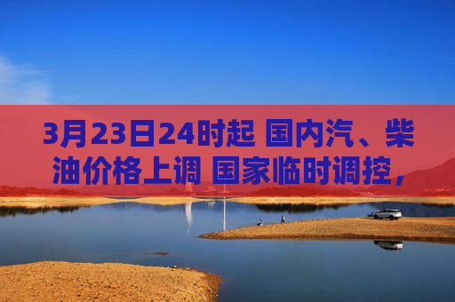 3月23日24时起 国内汽、柴油价格上调 国家临时调控，少涨一半