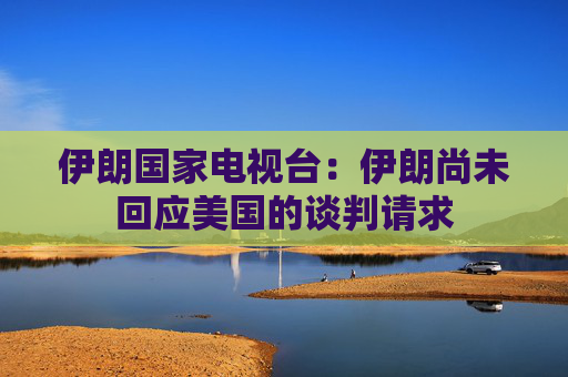 伊朗国家电视台：伊朗尚未回应美国的谈判请求