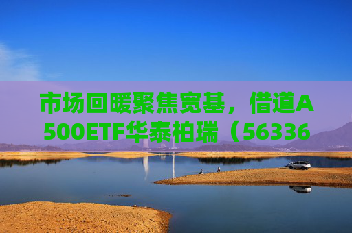 市场回暖聚焦宽基，借道A500ETF华泰柏瑞（563360）助力低成本布局核心资产