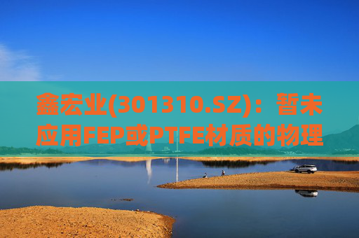 鑫宏业(301310.SZ):暂未应用FEP或PTFE材质的物理发泡绝缘技术