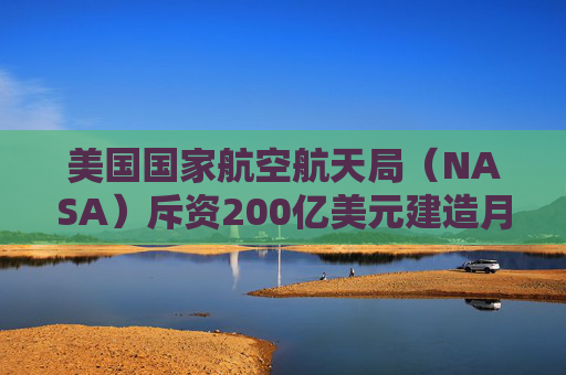 美国国家航空航天局（NASA）斥资200亿美元建造月球基地，取消月球轨道站