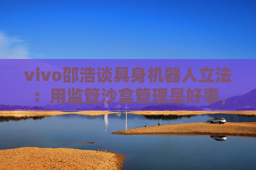 vivo邵浩谈具身机器人立法:用监管沙盒管理是好事,政府应给企业更多自由度去创新