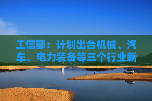 工信部:计划出台机械、汽车、电力装备等三个行业新一轮稳增长工作方案