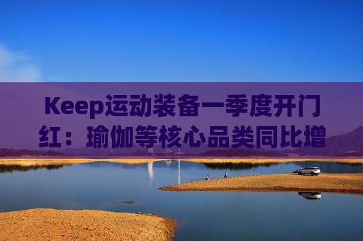 Keep运动装备一季度开门红：瑜伽等核心品类同比增长40%