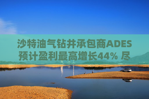 沙特油气钻井承包商ADES预计盈利最高增长44% 尽管地区局势紧张影响钻机运营