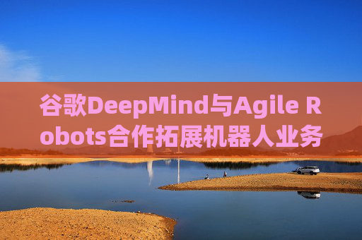 谷歌DeepMind与Agile Robots合作拓展机器人业务