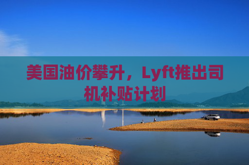 美国油价攀升，Lyft推出司机补贴计划