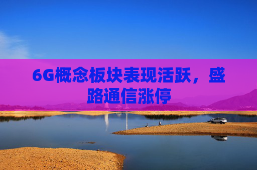 6G概念板块表现活跃，盛路通信涨停  第1张