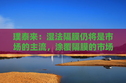 璞泰来：湿法隔膜仍将是市场的主流，涂覆隔膜的市场需求也将不断上升