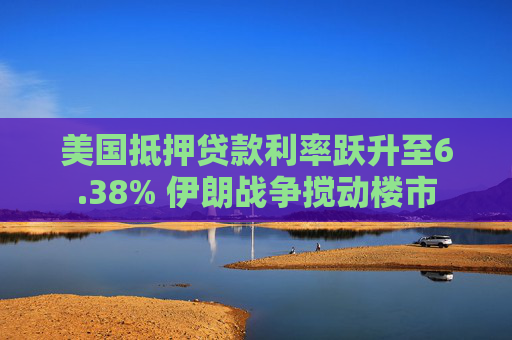 美国抵押贷款利率跃升至6.38% 伊朗战争搅动楼市
