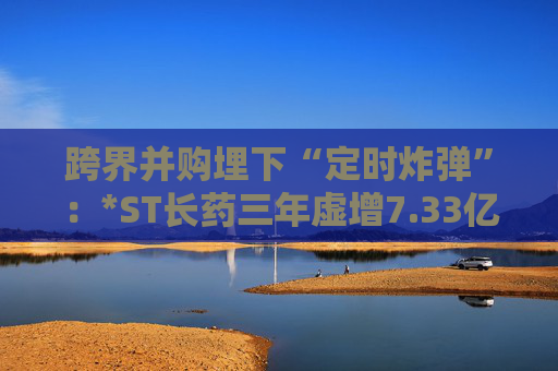 跨界并购埋下“定时炸弹”：*ST长药三年虚增7.33亿营收，终遭强制退市