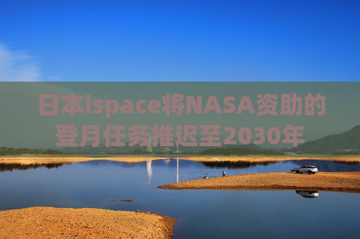 日本ispace将NASA资助的登月任务推迟至2030年