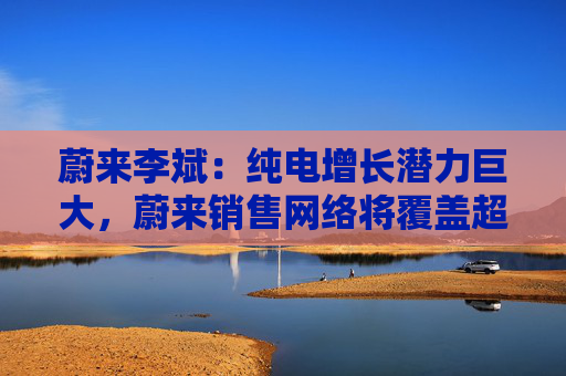 蔚来李斌：纯电增长潜力巨大，蔚来销售网络将覆盖超210个地级市