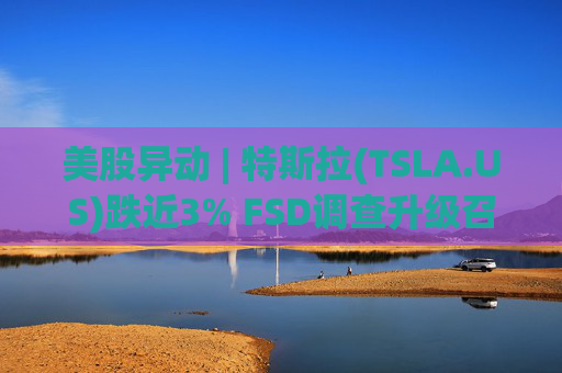 美股异动 | 特斯拉(TSLA.US)跌近3% FSD调查升级召回风险上升