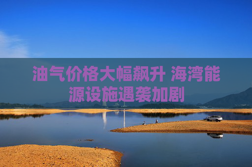 油气价格大幅飙升 海湾能源设施遇袭加剧