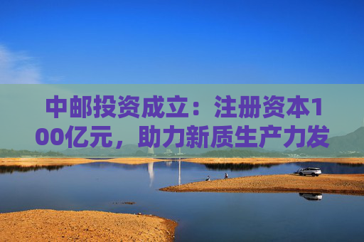中邮投资成立：注册资本100亿元，助力新质生产力发展