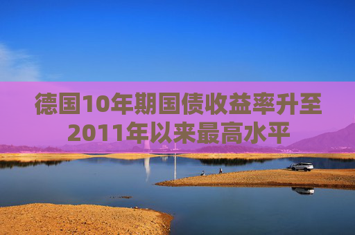 德国10年期国债收益率升至2011年以来最高水平