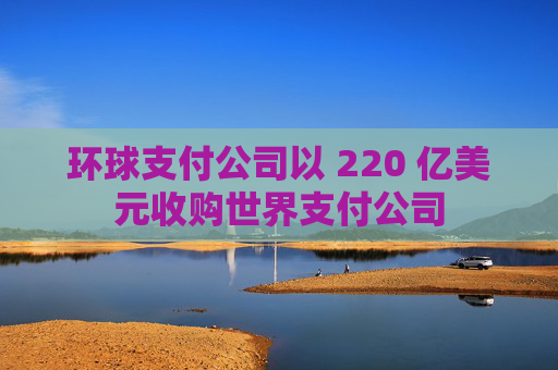 环球支付公司以 220 亿美元收购世界支付公司