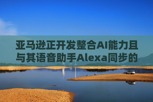 亚马逊正开发整合AI能力且与其语音助手Alexa同步的智能手机