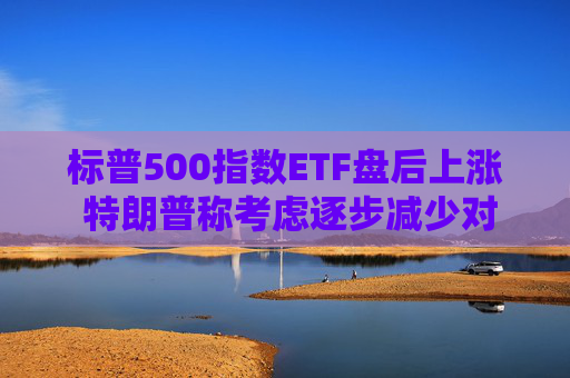 标普500指数ETF盘后上涨 特朗普称考虑逐步减少对伊朗的军事行动