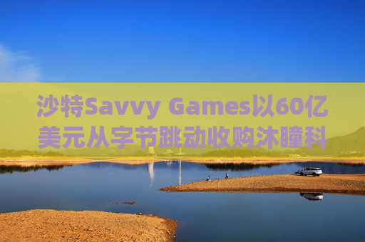 沙特Savvy Games以60亿美元从字节跳动收购沐瞳科技