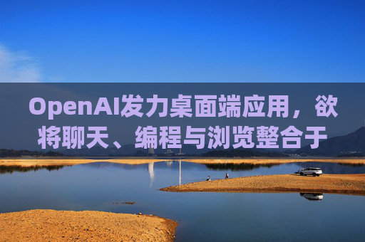 OpenAI发力桌面端应用，欲将聊天、编程与浏览整合于单一界面