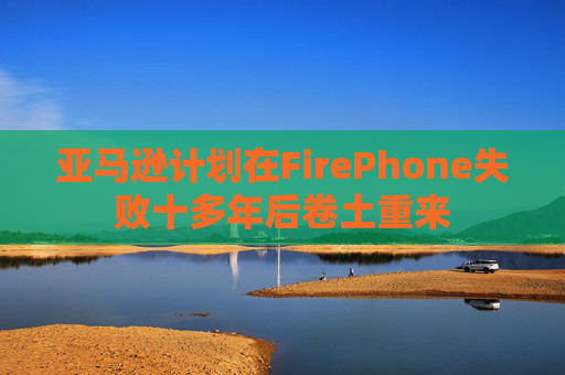 亚马逊计划在FirePhone失败十多年后卷土重来