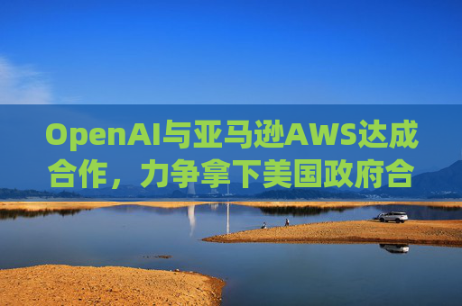 OpenAI与亚马逊AWS达成合作，力争拿下美国政府合同