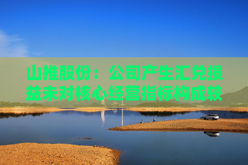 山推股份：公司产生汇兑损益未对核心经营指标构成较大影响