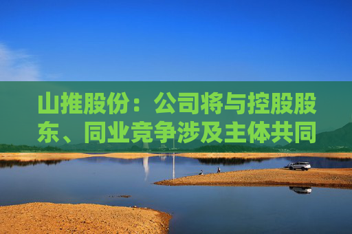 山推股份：公司将与控股股东、同业竞争涉及主体共同探讨多种可能的解决方案