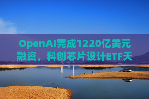 OpenAI完成1220亿美元融资，科创芯片设计ETF天弘标的指数涨超2.6%，连续两日获资金净流入