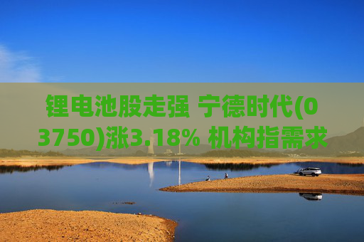 锂电池股走强 宁德时代(03750)涨3.18% 机构指需求端持续高增 锂行业长期景气趋势不改