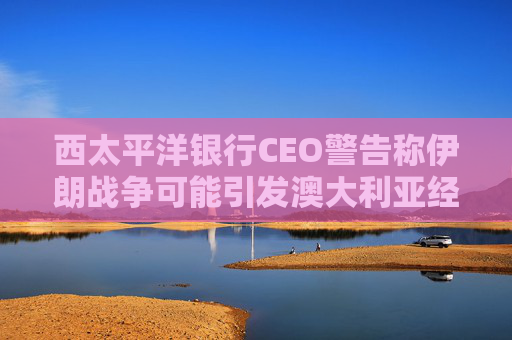 西太平洋银行CEO警告称伊朗战争可能引发澳大利亚经济衰退