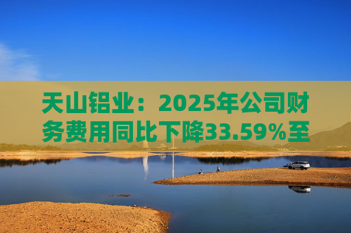 天山铝业：2025年公司财务费用同比下降33.59%至4.70亿元