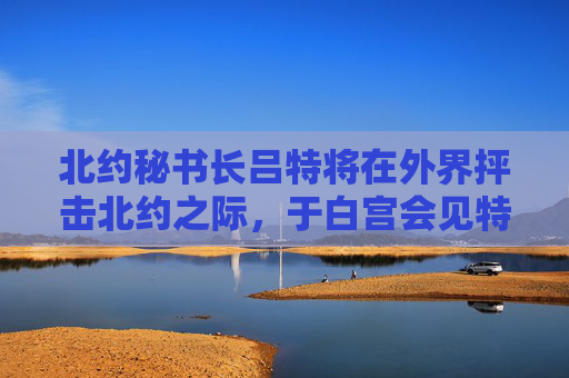 北约秘书长吕特将在外界抨击北约之际，于白宫会见特朗普