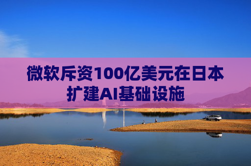 微软斥资100亿美元在日本扩建AI基础设施  第1张