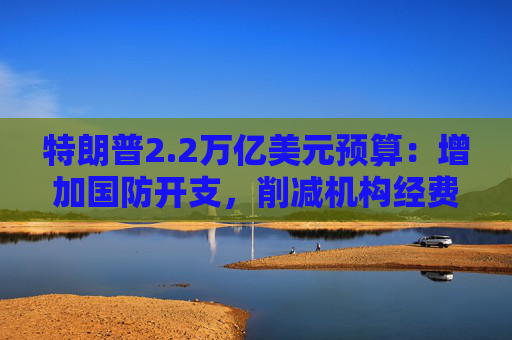 特朗普2.2万亿美元预算:增加国防开支,削减机构经费